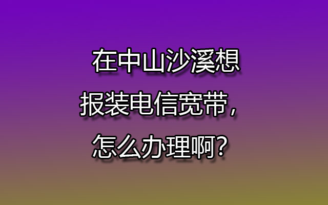 在中山沙溪想报装联通宽带，怎么办理啊？