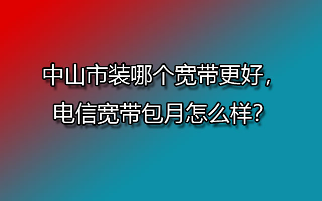 中山市装哪个宽带更好，联通宽带包月怎么样？