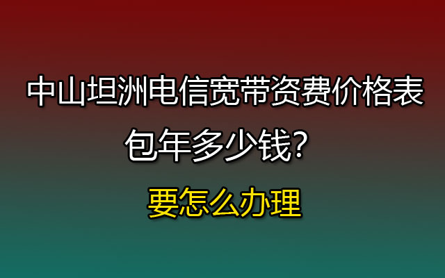 中山坦洲联通宽带资费价格表，包年多少钱？要怎么办理？