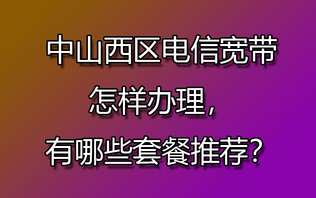 中山西区联通宽带怎样办理，有哪些套餐推荐？