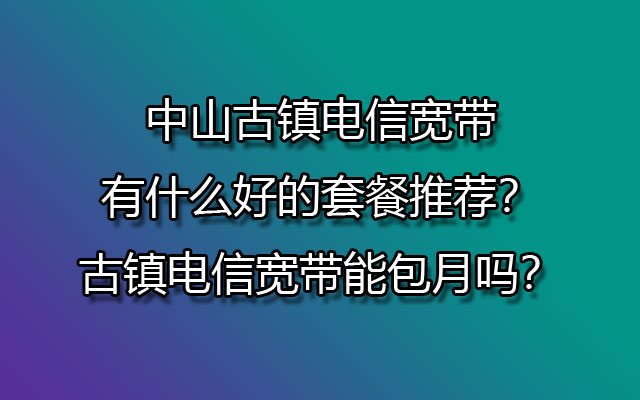 中山古镇联通宽带有什么好的套餐推荐？古镇联通宽带能包月吗？